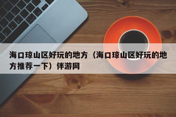长春海口琼山区好玩的地方（海口琼山区好玩的地方推荐一下）伴游网