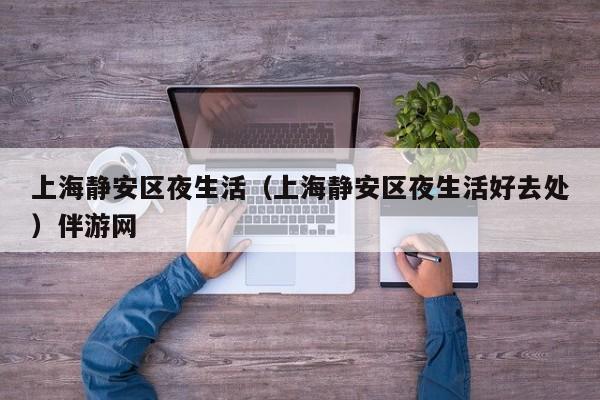 长春上海静安区夜生活（上海静安区夜生活好去处）伴游网