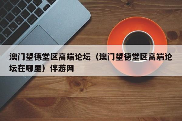 长春澳门望德堂区高端论坛（澳门望德堂区高端论坛在哪里）伴游网