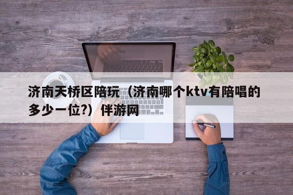 长春济南天桥区陪玩（济南哪个ktv有陪唱的 多少一位?）伴游网