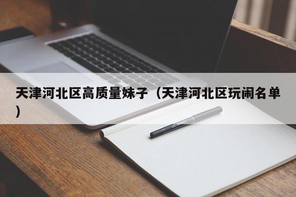 长春天津河北区高质量妹子（天津河北区玩闹名单）