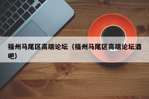 长春福州马尾区高端论坛（福州马尾区高端论坛酒吧）