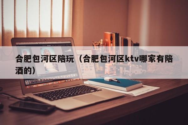 西安合肥包河区陪玩（合肥包河区ktv哪家有陪酒的）