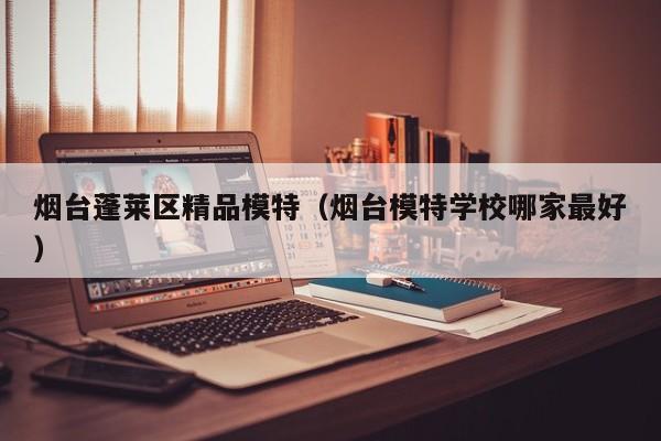 长春烟台蓬莱区精品模特（烟台模特学校哪家最好）