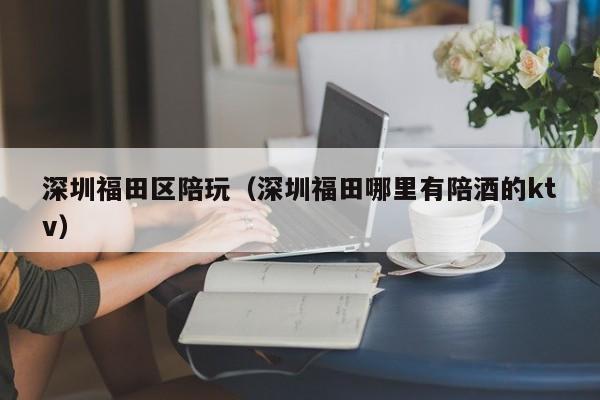 长春深圳福田区陪玩（深圳福田哪里有陪酒的ktv）