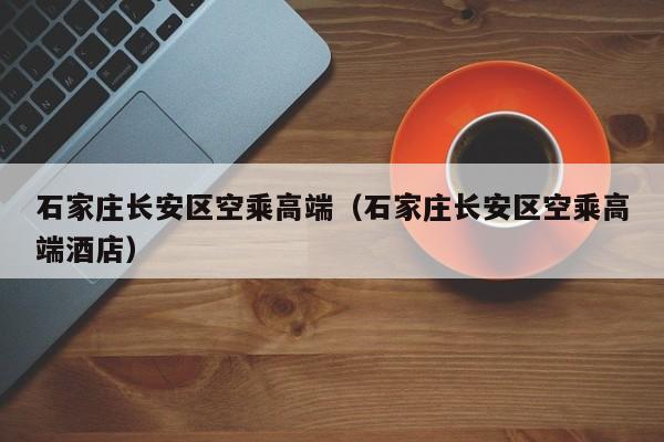 长春石家庄长安区空乘高端（石家庄长安区空乘高端酒店）
