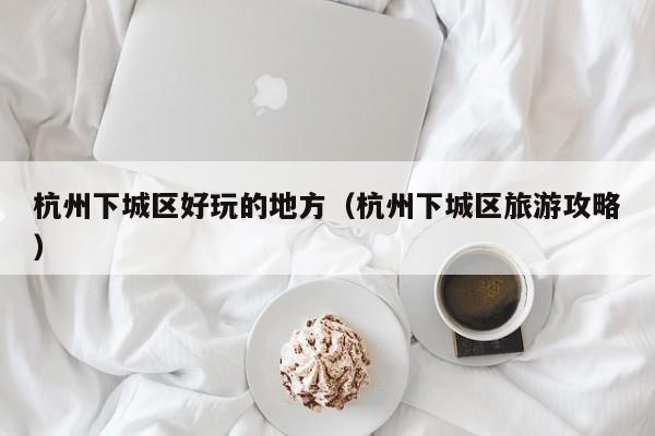 长春杭州下城区好玩的地方（杭州下城区旅游攻略）