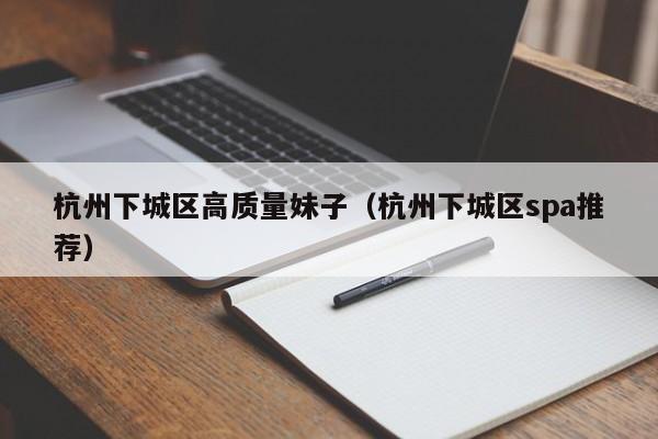 长春杭州下城区高质量妹子（杭州下城区spa推荐）