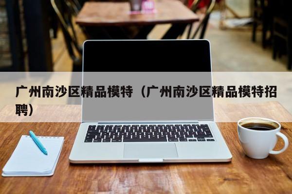 长春广州南沙区精品模特（广州南沙区精品模特招聘）