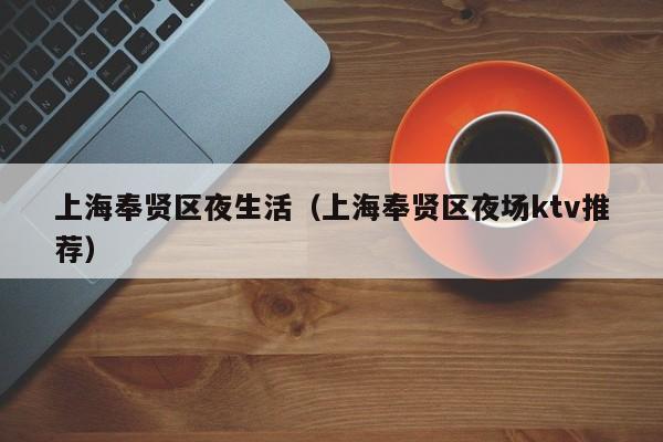 长春上海奉贤区夜生活（上海奉贤区夜场ktv推荐）