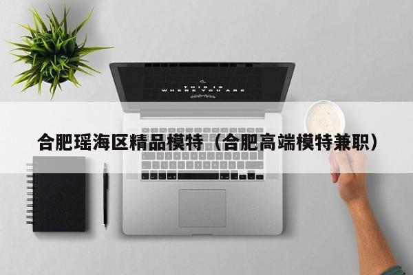 长春合肥瑶海区精品模特（合肥高端模特兼职）