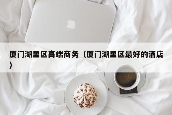 长春厦门湖里区高端商务（厦门湖里区最好的酒店）