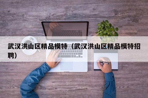 西安武汉洪山区精品模特（武汉洪山区精品模特招聘）