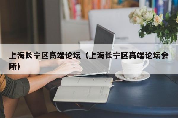 长春上海长宁区高端论坛（上海长宁区高端论坛会所）