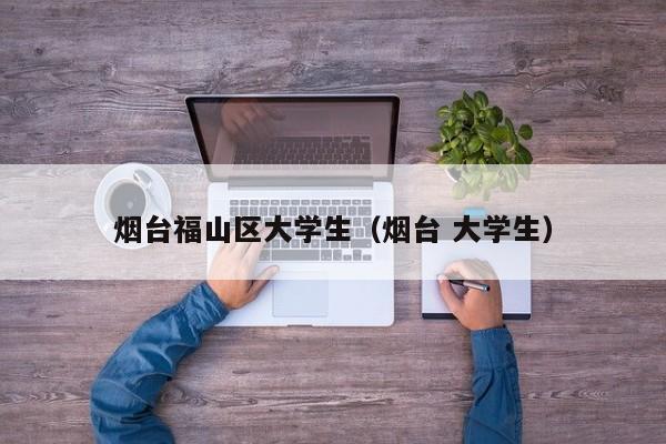 长春烟台福山区大学生（烟台 大学生）