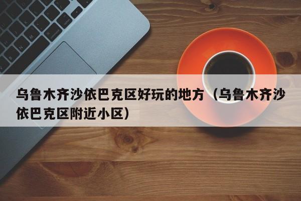 台州乌鲁木齐沙依巴克区好玩的地方（乌鲁木齐沙依巴克区附近小区）
