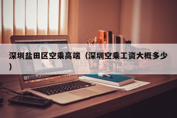 长春深圳盐田区空乘高端（深圳空乘工资大概多少）