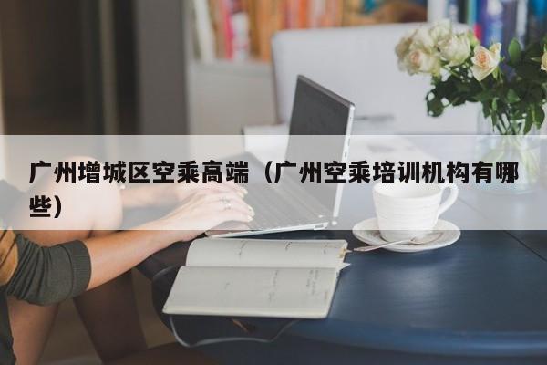 长春广州增城区空乘高端（广州空乘培训机构有哪些）