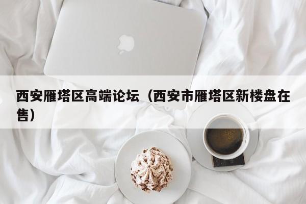长春西安雁塔区高端论坛（西安市雁塔区新楼盘在售）