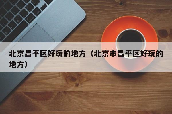 台州北京昌平区好玩的地方（北京市昌平区好玩的地方）