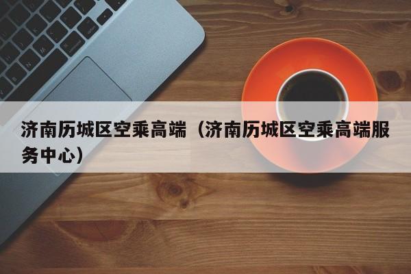 长春济南历城区空乘高端（济南历城区空乘高端服务中心）