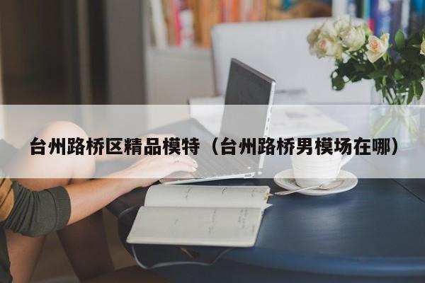 长春台州路桥区精品模特（台州路桥男模场在哪）