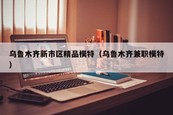 长春乌鲁木齐新市区精品模特（乌鲁木齐兼职模特）