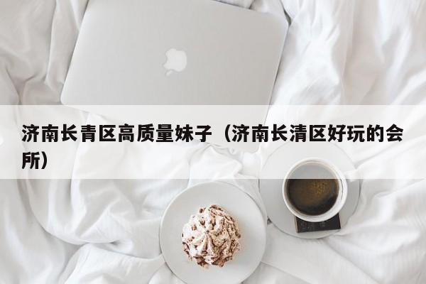 长春济南长青区高质量妹子（济南长清区好玩的会所）
