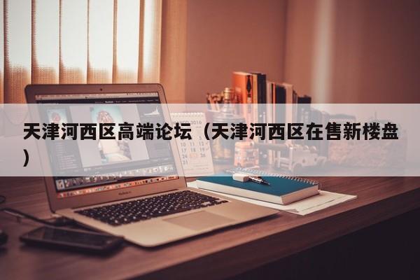 长春天津河西区高端论坛（天津河西区在售新楼盘）