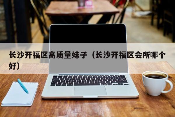 台州长沙开福区高质量妹子（长沙开福区会所哪个好）