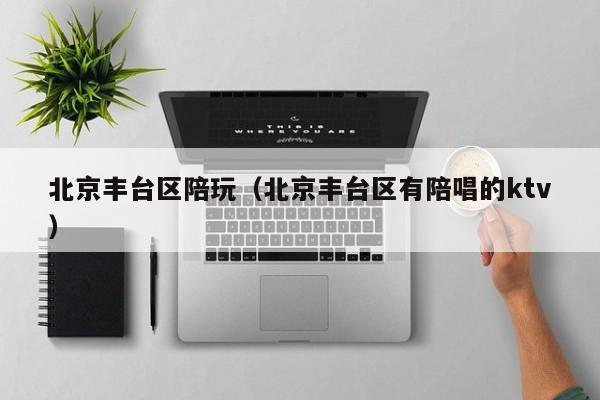 台州北京丰台区陪玩（北京丰台区有陪唱的ktv）