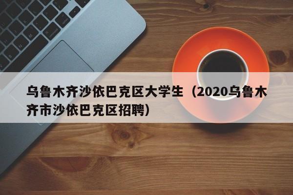 台州乌鲁木齐沙依巴克区大学生（2020乌鲁木齐市沙依巴克区招聘）