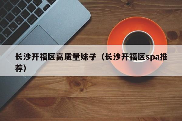 台州长沙开福区高质量妹子（长沙开福区spa推荐）