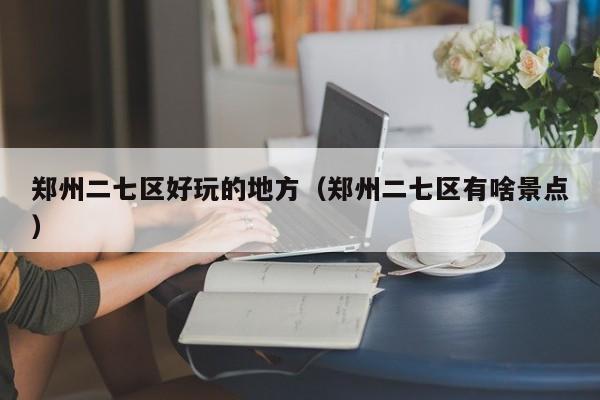 长春郑州二七区好玩的地方（郑州二七区有啥景点）