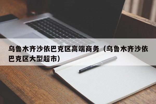 长春乌鲁木齐沙依巴克区高端商务（乌鲁木齐沙依巴克区大型超市）