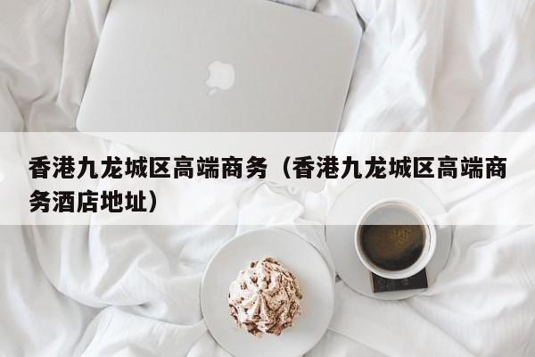 长春香港九龙城区高端商务（香港九龙城区高端商务酒店地址）