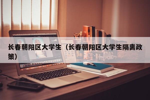 长春朝阳区大学生（长春朝阳区大学生隔离政策）
