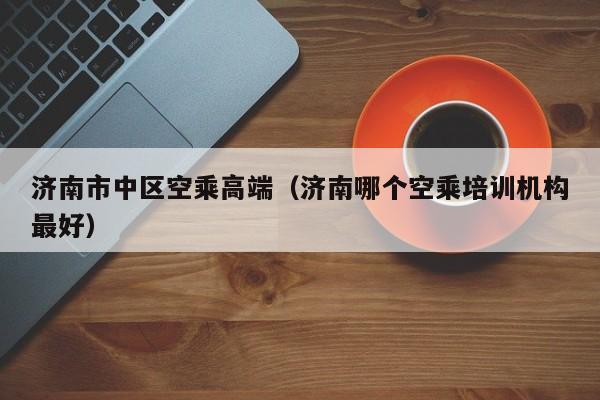 长春济南市中区空乘高端（济南哪个空乘培训机构最好）