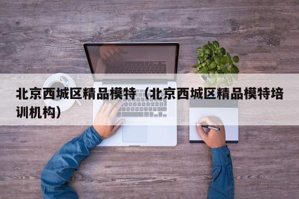 长春北京西城区精品模特（北京西城区精品模特培训机构）