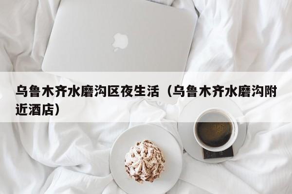长春乌鲁木齐水磨沟区夜生活（乌鲁木齐水磨沟附近酒店）