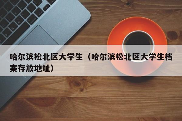 长春哈尔滨松北区大学生（哈尔滨松北区大学生档案存放地址）
