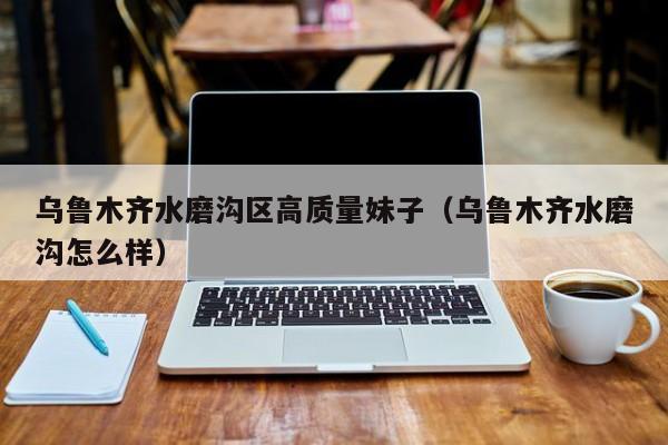 长春乌鲁木齐水磨沟区高质量妹子（乌鲁木齐水磨沟怎么样）