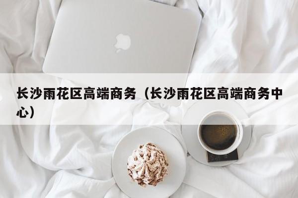 长春长沙雨花区高端商务（长沙雨花区高端商务中心）